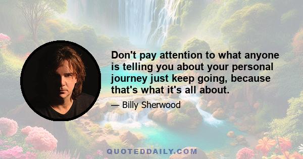 Don't pay attention to what anyone is telling you about your personal journey just keep going, because that's what it's all about.