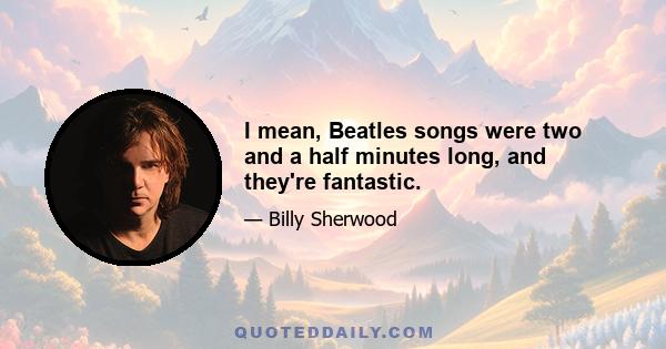 I mean, Beatles songs were two and a half minutes long, and they're fantastic.