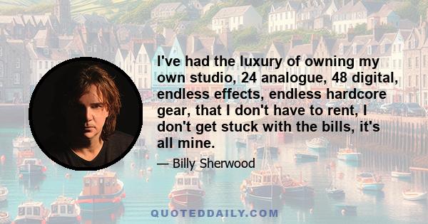 I've had the luxury of owning my own studio, 24 analogue, 48 digital, endless effects, endless hardcore gear, that I don't have to rent, I don't get stuck with the bills, it's all mine.