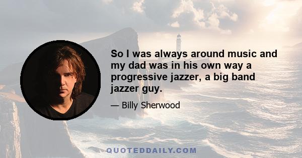 So I was always around music and my dad was in his own way a progressive jazzer, a big band jazzer guy.