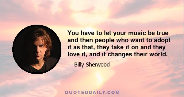 You have to let your music be true and then people who want to adopt it as that, they take it on and they love it, and it changes their world.