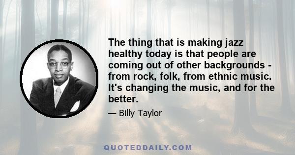 The thing that is making jazz healthy today is that people are coming out of other backgrounds - from rock, folk, from ethnic music. It's changing the music, and for the better.