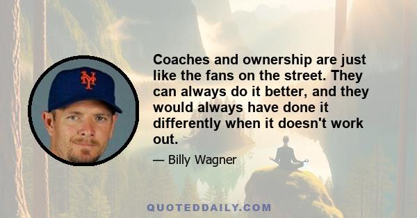 Coaches and ownership are just like the fans on the street. They can always do it better, and they would always have done it differently when it doesn't work out.