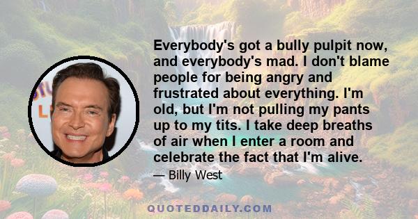 Everybody's got a bully pulpit now, and everybody's mad. I don't blame people for being angry and frustrated about everything. I'm old, but I'm not pulling my pants up to my tits. I take deep breaths of air when I enter 