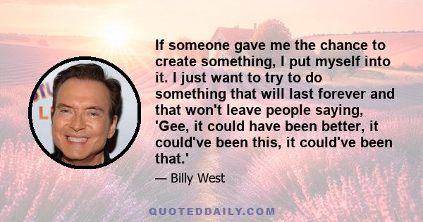 If someone gave me the chance to create something, I put myself into it. I just want to try to do something that will last forever and that won't leave people saying, 'Gee, it could have been better, it could've been