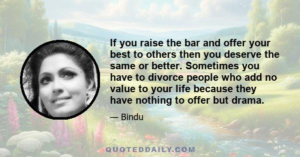 If you raise the bar and offer your best to others then you deserve the same or better. Sometimes you have to divorce people who add no value to your life because they have nothing to offer but drama.