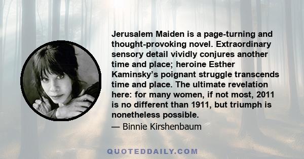 Jerusalem Maiden is a page-turning and thought-provoking novel. Extraordinary sensory detail vividly conjures another time and place; heroine Esther Kaminsky’s poignant struggle transcends time and place. The ultimate