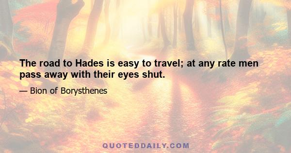 The road to Hades is easy to travel; at any rate men pass away with their eyes shut.