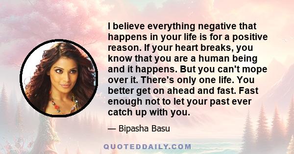 I believe everything negative that happens in your life is for a positive reason. If your heart breaks, you know that you are a human being and it happens. But you can't mope over it. There's only one life. You better