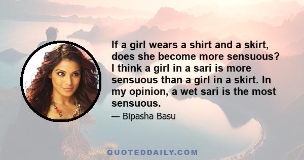 If a girl wears a shirt and a skirt, does she become more sensuous? I think a girl in a sari is more sensuous than a girl in a skirt. In my opinion, a wet sari is the most sensuous.