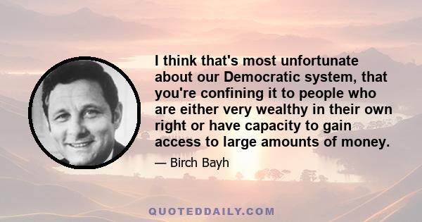 I think that's most unfortunate about our Democratic system, that you're confining it to people who are either very wealthy in their own right or have capacity to gain access to large amounts of money.