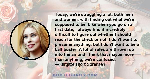 Today, we're struggling a lot, both men and women, with finding out what we're supposed to be. Like when you go on a first date, I always find it incredibly difficult to figure out whether I should reach for the check