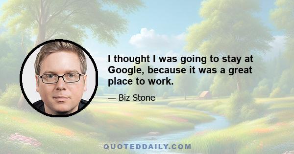 I thought I was going to stay at Google, because it was a great place to work.