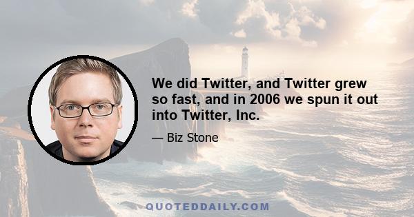 We did Twitter, and Twitter grew so fast, and in 2006 we spun it out into Twitter, Inc.