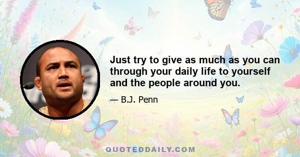 Just try to give as much as you can through your daily life to yourself and the people around you.