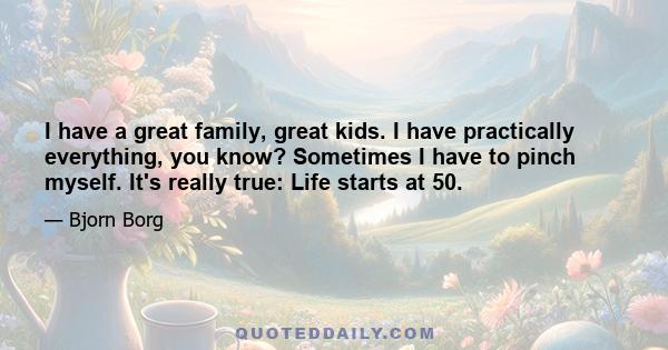 I have a great family, great kids. I have practically everything, you know? Sometimes I have to pinch myself. It's really true: Life starts at 50.