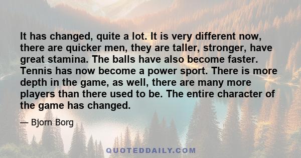 It has changed, quite a lot. It is very different now, there are quicker men, they are taller, stronger, have great stamina. The balls have also become faster. Tennis has now become a power sport. There is more depth in 