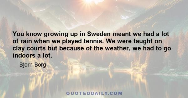 You know growing up in Sweden meant we had a lot of rain when we played tennis. We were taught on clay courts but because of the weather, we had to go indoors a lot.