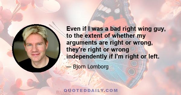 Even if I was a bad right wing guy, to the extent of whether my arguments are right or wrong, they're right or wrong independently if I'm right or left.