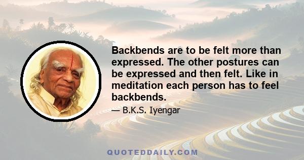 Backbends are to be felt more than expressed. The other postures can be expressed and then felt. Like in meditation each person has to feel backbends.