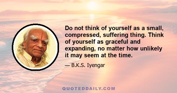 Do not think of yourself as a small, compressed, suffering thing. Think of yourself as graceful and expanding, no matter how unlikely it may seem at the time.