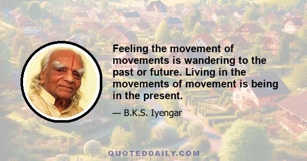 Feeling the movement of movements is wandering to the past or future. Living in the movements of movement is being in the present.