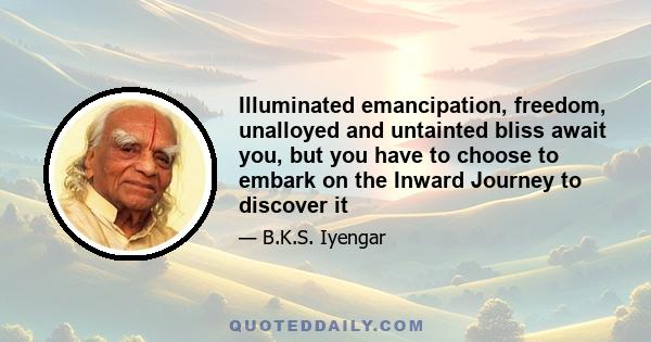 Illuminated emancipation, freedom, unalloyed and untainted bliss await you, but you have to choose to embark on the Inward Journey to discover it