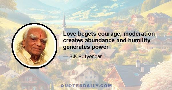 Love begets courage, moderation creates abundance and humility generates power