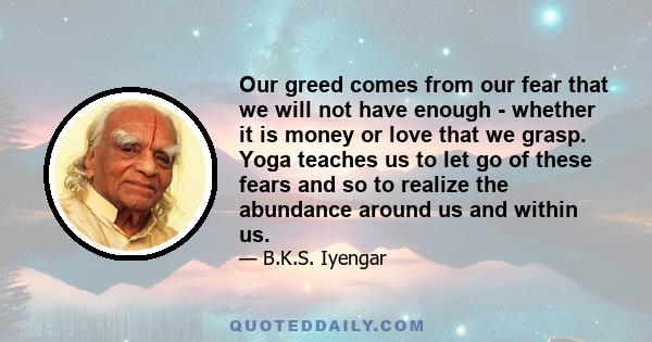 Our greed comes from our fear that we will not have enough - whether it is money or love that we grasp. Yoga teaches us to let go of these fears and so to realize the abundance around us and within us.