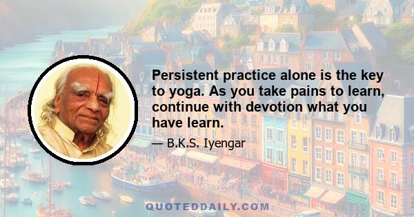 Persistent practice alone is the key to yoga. As you take pains to learn, continue with devotion what you have learn.