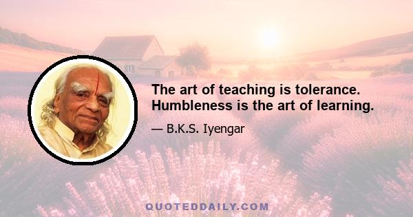 The art of teaching is tolerance. Humbleness is the art of learning.