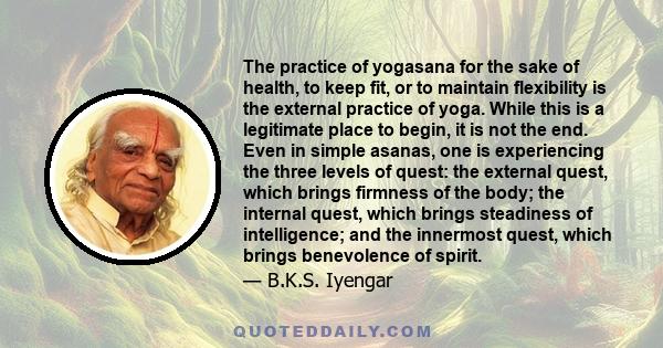 The practice of yogasana for the sake of health, to keep fit, or to maintain flexibility is the external practice of yoga. While this is a legitimate place to begin, it is not the end. Even in simple asanas, one is