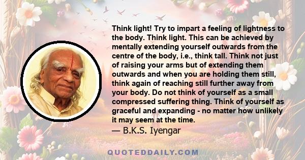 Think light! Try to impart a feeling of lightness to the body. Think light. This can be achieved by mentally extending yourself outwards from the centre of the body, i.e., think tall. Think not just of raising your arms 