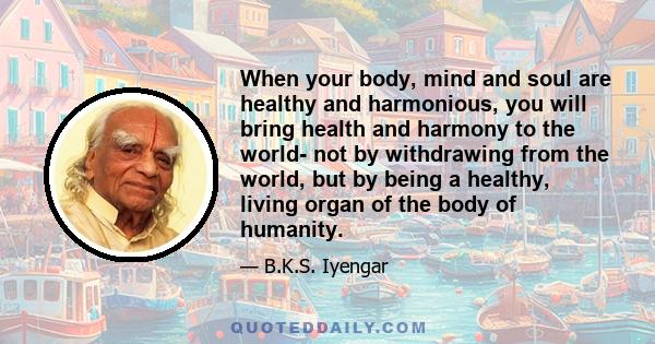 When your body, mind and soul are healthy and harmonious, you will bring health and harmony to the world- not by withdrawing from the world, but by being a healthy, living organ of the body of humanity.