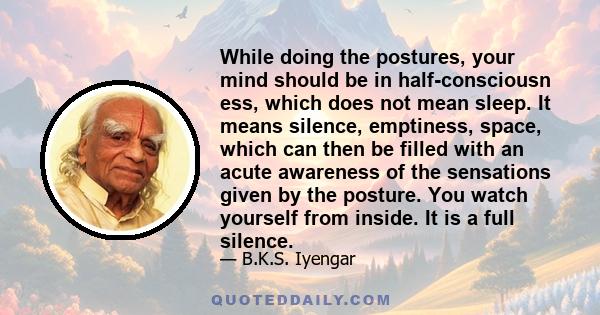 While doing the postures, your mind should be in half-consciousn ess, which does not mean sleep. It means silence, emptiness, space, which can then be filled with an acute awareness of the sensations given by the