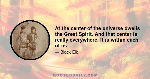 At the center of the universe dwells the Great Spirit. And that center is really everywhere. It is within each of us.