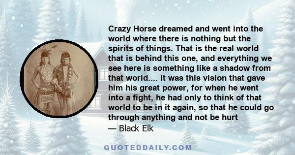 Crazy Horse dreamed and went into the world where there is nothing but the spirits of things. That is the real world that is behind this one, and everything we see here is something like a shadow from that world.... It