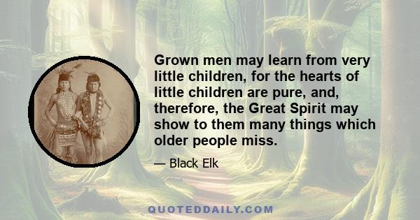 Grown men may learn from very little children, for the hearts of little children are pure, and, therefore, the Great Spirit may show to them many things which older people miss.