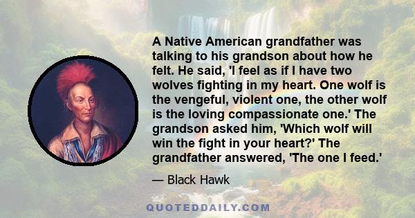 A Native American grandfather was talking to his grandson about how he felt. He said, 'I feel as if I have two wolves fighting in my heart. One wolf is the vengeful, violent one, the other wolf is the loving