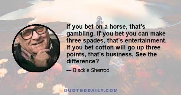 If you bet on a horse, that's gambling. If you bet you can make three spades, that's entertainment. If you bet cotton will go up three points, that's business. See the difference?