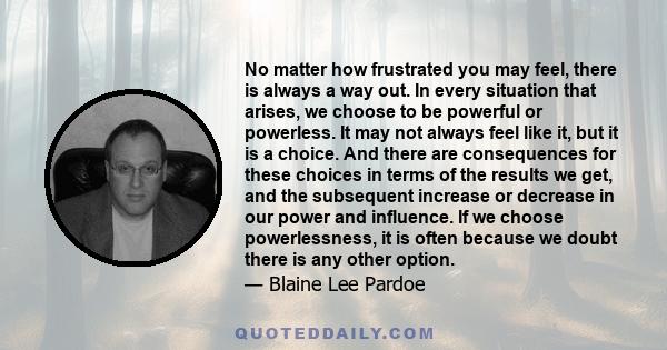 No matter how frustrated you may feel, there is always a way out. In every situation that arises, we choose to be powerful or powerless. It may not always feel like it, but it is a choice. And there are consequences for 