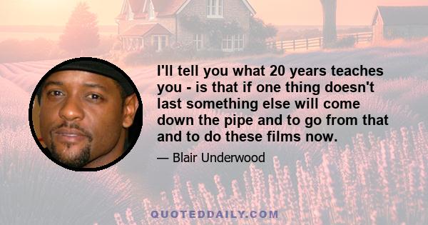 I'll tell you what 20 years teaches you - is that if one thing doesn't last something else will come down the pipe and to go from that and to do these films now.