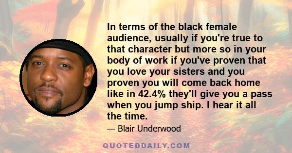 In terms of the black female audience, usually if you're true to that character but more so in your body of work if you've proven that you love your sisters and you proven you will come back home like in 42.4% they'll