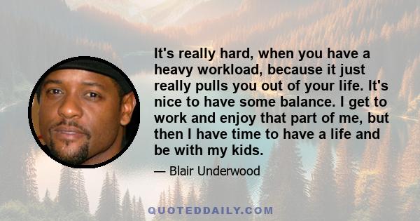 It's really hard, when you have a heavy workload, because it just really pulls you out of your life. It's nice to have some balance. I get to work and enjoy that part of me, but then I have time to have a life and be