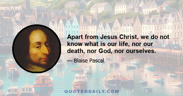 Apart from Jesus Christ, we do not know what is our life, nor our death, nor God, nor ourselves.