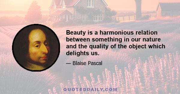 Beauty is a harmonious relation between something in our nature and the quality of the object which delights us.