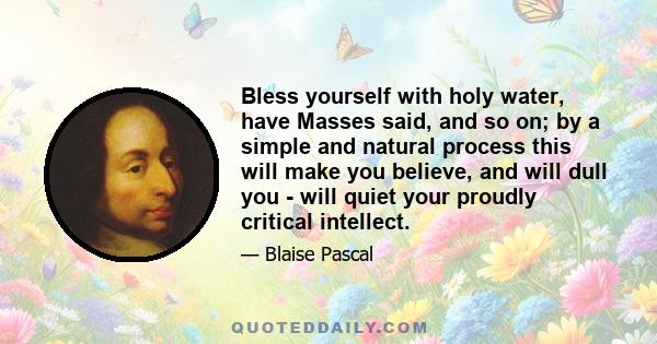 Bless yourself with holy water, have Masses said, and so on; by a simple and natural process this will make you believe, and will dull you - will quiet your proudly critical intellect.