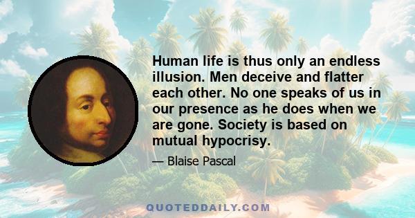 Human life is thus only an endless illusion. Men deceive and flatter each other. No one speaks of us in our presence as he does when we are gone. Society is based on mutual hypocrisy.