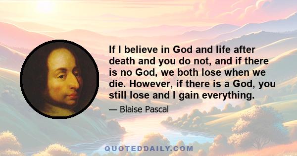 If I believe in God and life after death and you do not, and if there is no God, we both lose when we die. However, if there is a God, you still lose and I gain everything.