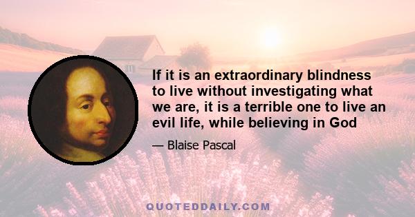 If it is an extraordinary blindness to live without investigating what we are, it is a terrible one to live an evil life, while believing in God